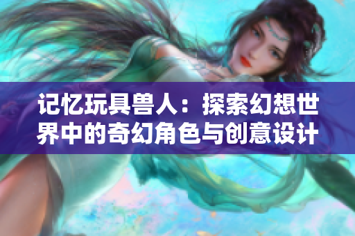 记忆玩具兽人：探索幻想世界中的奇幻角色与创意设计