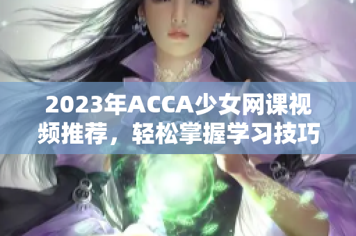 2023年ACCA少女网课视频推荐，轻松掌握学习技巧与方法