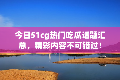 今日51cg热门吃瓜话题汇总，精彩内容不可错过！