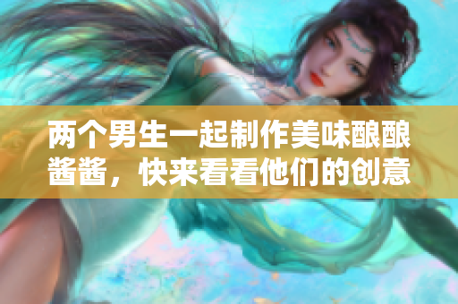 两个男生一起制作美味酿酿酱酱，快来看看他们的创意吧