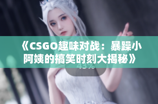 《CSGO趣味对战：暴躁小阿姨的搞笑时刻大揭秘》