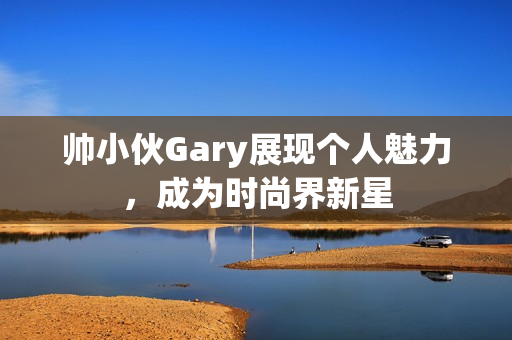 帅小伙Gary展现个人魅力，成为时尚界新星