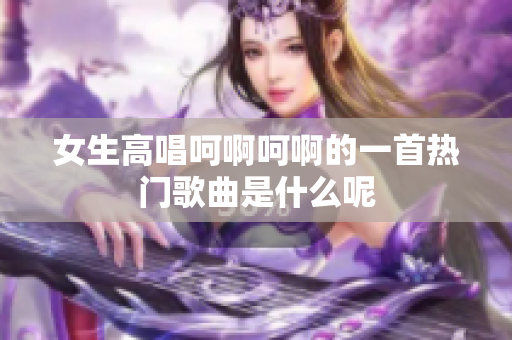 女生高唱呵啊呵啊的一首热门歌曲是什么呢