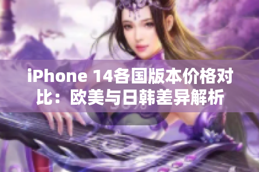 iPhone 14各国版本价格对比：欧美与日韩差异解析