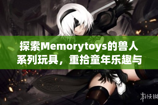 探索Memorytoys的兽人系列玩具，重拾童年乐趣与创意