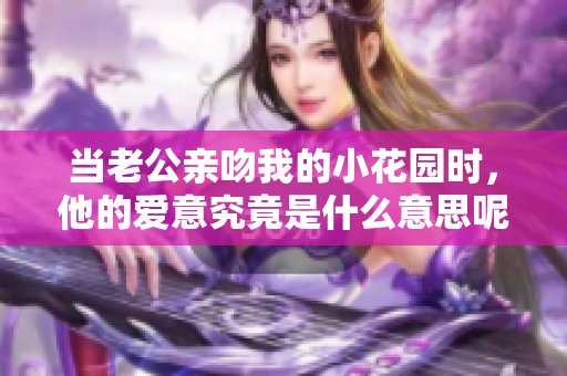 当老公亲吻我的小花园时，他的爱意究竟是什么意思呢