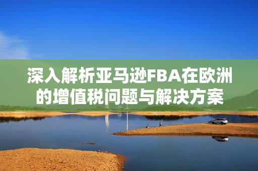 深入解析亚马逊FBA在欧洲的增值税问题与解决方案