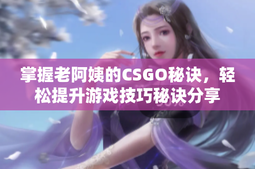 掌握老阿姨的CSGO秘诀，轻松提升游戏技巧秘诀分享