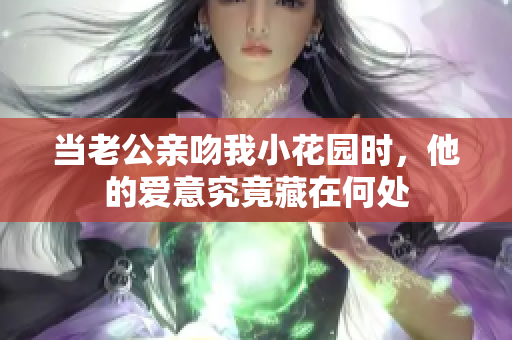 当老公亲吻我小花园时，他的爱意究竟藏在何处