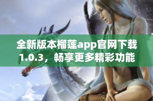 全新版本榴莲app官网下载1.0.3，畅享更多精彩功能与体验