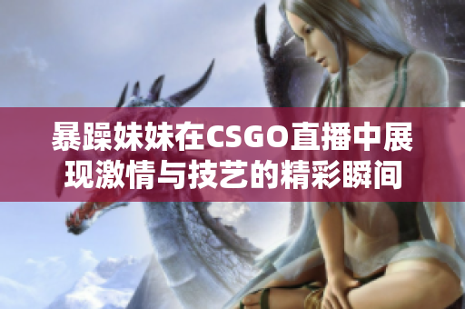 暴躁妹妹在CSGO直播中展现激情与技艺的精彩瞬间