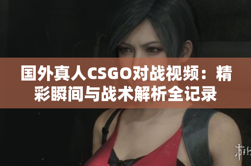 国外真人CSGO对战视频：精彩瞬间与战术解析全记录