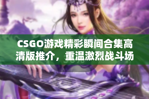 CSGO游戏精彩瞬间合集高清版推介，重温激烈战斗场面