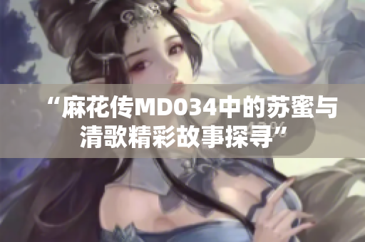 “麻花传MD034中的苏蜜与清歌精彩故事探寻”