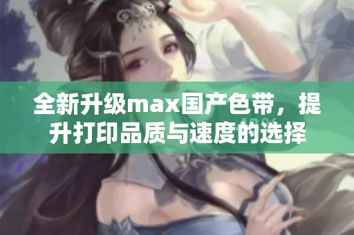 全新升级max国产色带，提升打印品质与速度的选择