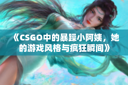 《CSGO中的暴躁小阿姨，她的游戏风格与疯狂瞬间》