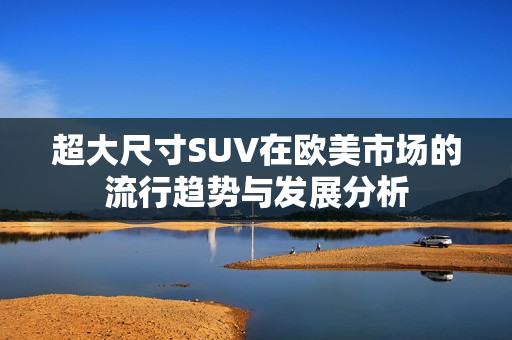 超大尺寸SUV在欧美市场的流行趋势与发展分析