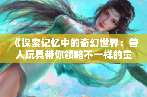 《探索记忆中的奇幻世界：兽人玩具带你领略不一样的童年》