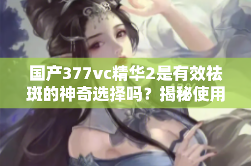 国产377vc精华2是有效祛斑的神奇选择吗？揭秘使用效果