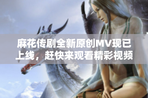 麻花传剧全新原创MV现已上线，赶快来观看精彩视频吧