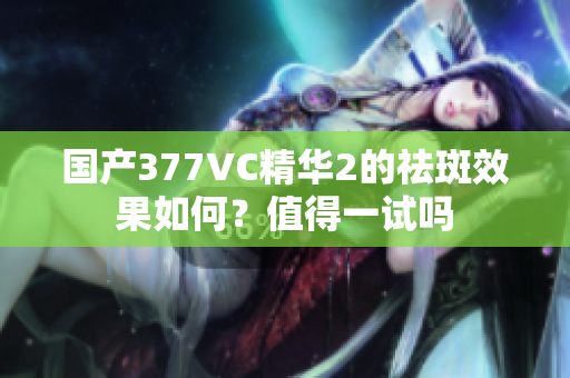 国产377VC精华2的祛斑效果如何？值得一试吗