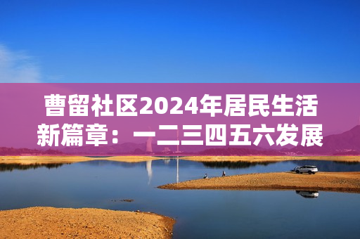 曹留社区2024年居民生活新篇章：一二三四五六发展展望