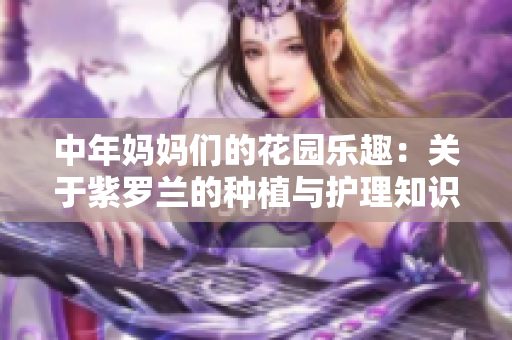 中年妈妈们的花园乐趣：关于紫罗兰的种植与护理知识分享