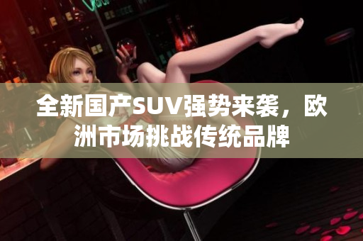 全新国产SUV强势来袭，欧洲市场挑战传统品牌