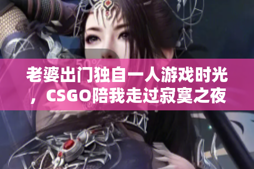 老婆出门独自一人游戏时光，CSGO陪我走过寂寞之夜