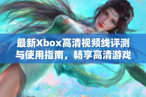 最新Xbox高清视频线评测与使用指南，畅享高清游戏体验