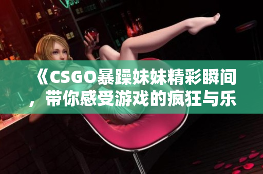 《CSGO暴躁妹妹精彩瞬间，带你感受游戏的疯狂与乐趣》