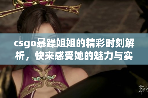 csgo暴躁姐姐的精彩时刻解析，快来感受她的魅力与实力