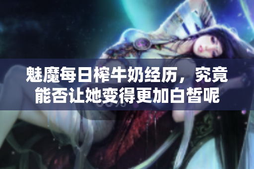 魅魔每日榨牛奶经历，究竟能否让她变得更加白皙呢