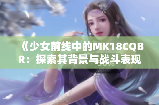 《少女前线中的MK18CQBR：探索其背景与战斗表现》