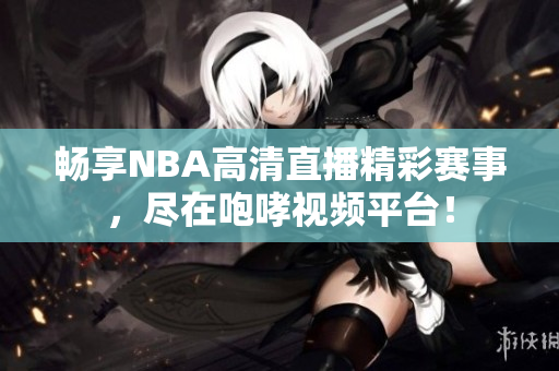 畅享NBA高清直播精彩赛事，尽在咆哮视频平台！