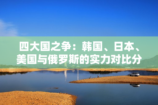 四大国之争：韩国、日本、美国与俄罗斯的实力对比分析