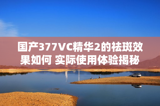 国产377VC精华2的祛斑效果如何 实际使用体验揭秘