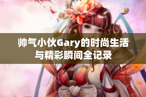 帅气小伙Gary的时尚生活与精彩瞬间全记录