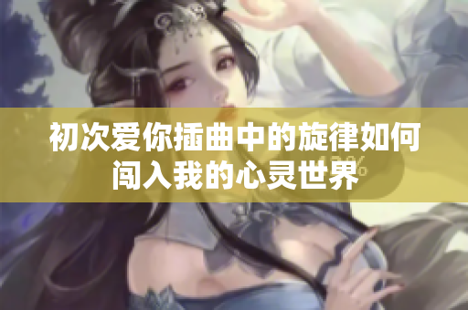 初次爱你插曲中的旋律如何闯入我的心灵世界