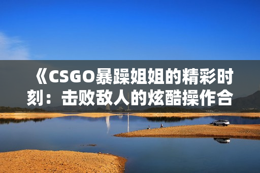 《CSGO暴躁姐姐的精彩时刻：击败敌人的炫酷操作合集》