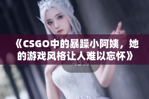 《CSGO中的暴躁小阿姨，她的游戏风格让人难以忘怀》