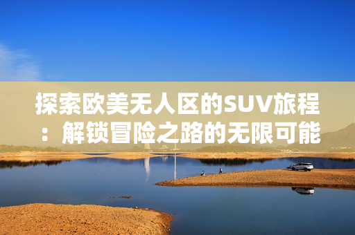 探索欧美无人区的SUV旅程：解锁冒险之路的无限可能