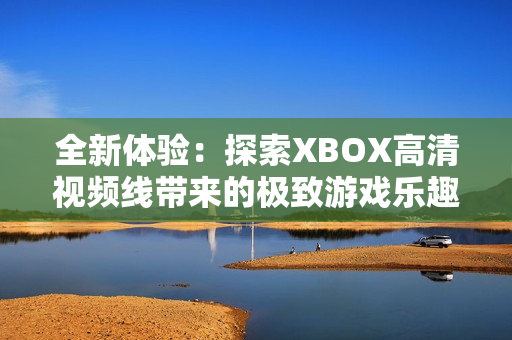 全新体验：探索XBOX高清视频线带来的极致游戏乐趣