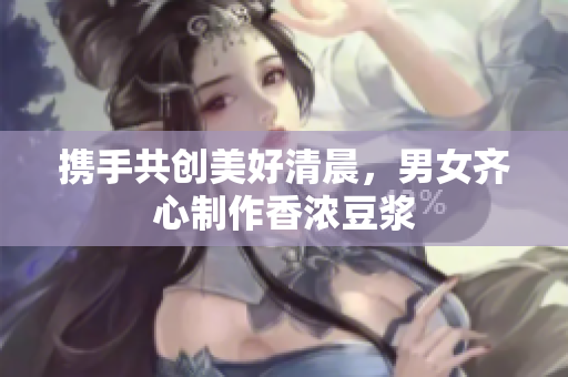 携手共创美好清晨，男女齐心制作香浓豆浆