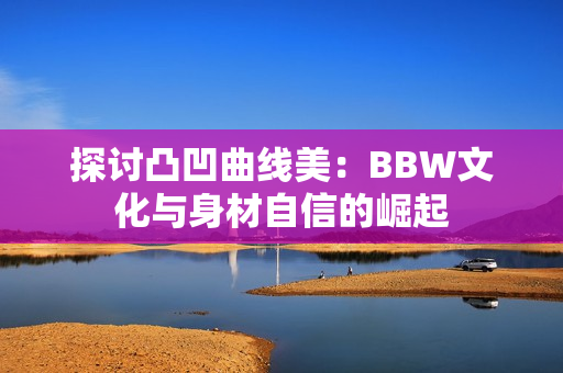 探讨凸凹曲线美：BBW文化与身材自信的崛起