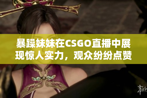 暴躁妹妹在CSGO直播中展现惊人实力，观众纷纷点赞