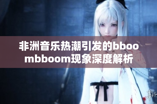 非洲音乐热潮引发的bboombboom现象深度解析