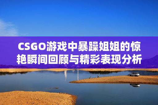 CSGO游戏中暴躁姐姐的惊艳瞬间回顾与精彩表现分析