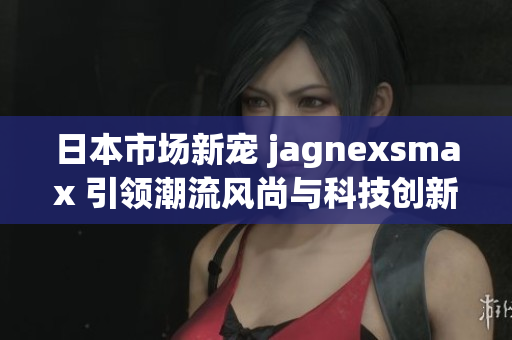 日本市场新宠 jagnexsmax 引领潮流风尚与科技创新