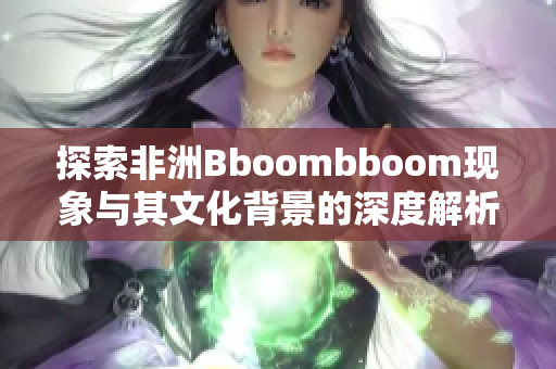 探索非洲Bboombboom现象与其文化背景的深度解析